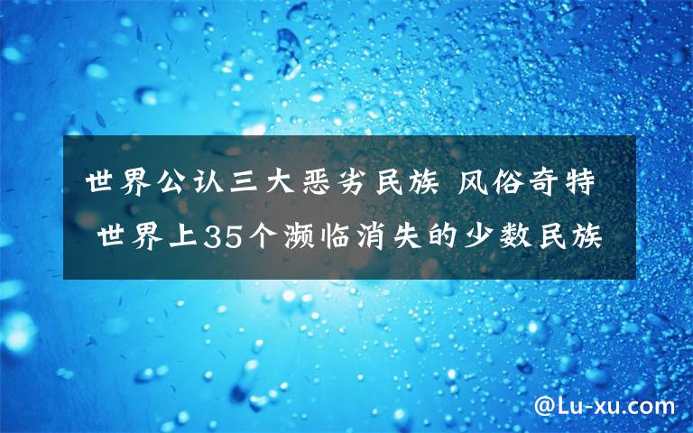 世界公認(rèn)三大惡劣民族 風(fēng)俗奇特 世界上35個(gè)瀕臨消失的少數(shù)民族探秘