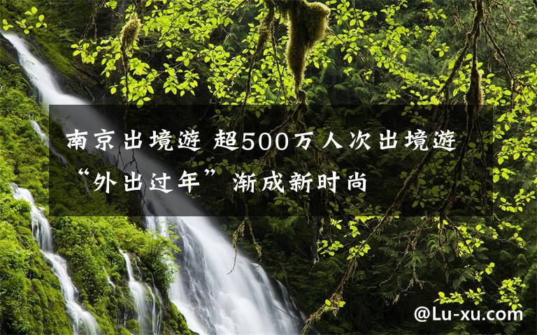 南京出境游 超500萬人次出境游“外出過年”漸成新時尚