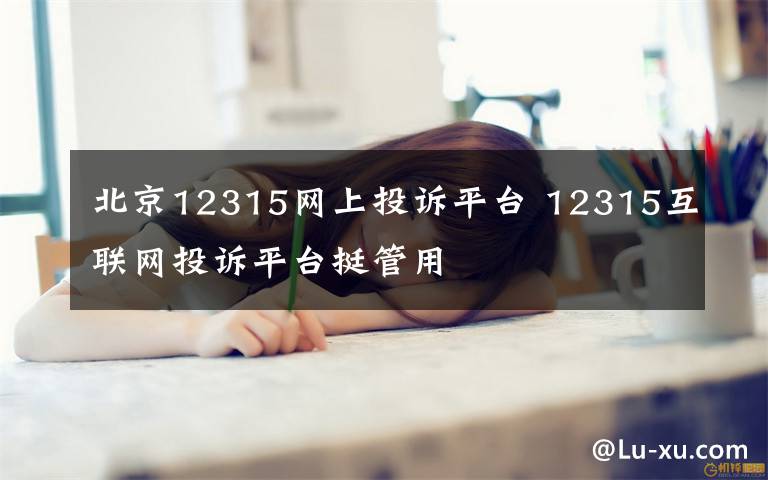 北京12315網(wǎng)上投訴平臺(tái) 12315互聯(lián)網(wǎng)投訴平臺(tái)挺管用