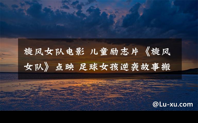 旋風(fēng)女隊(duì)電影 兒童勵(lì)志片《旋風(fēng)女隊(duì)》點(diǎn)映 足球女孩逆襲故事搬上銀幕