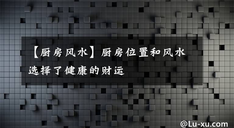 【廚房風(fēng)水】廚房位置和風(fēng)水選擇了健康的財運