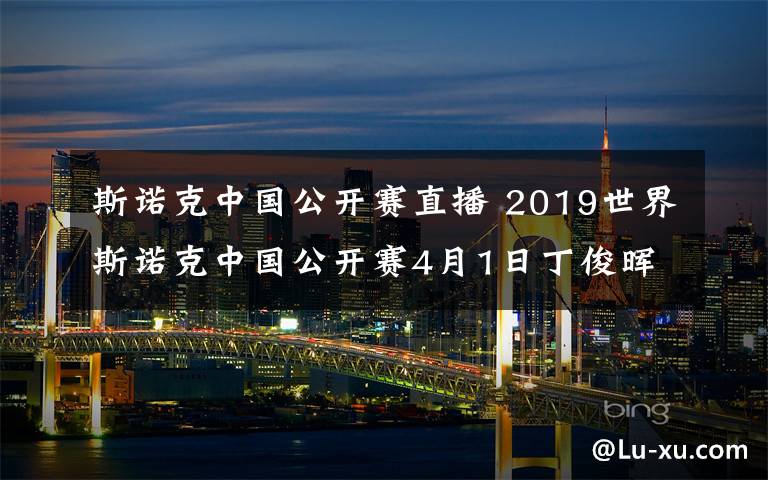 斯諾克中國公開賽直播 2019世界斯諾克中國公開賽4月1日丁俊暉VS張健康CCTV5直播