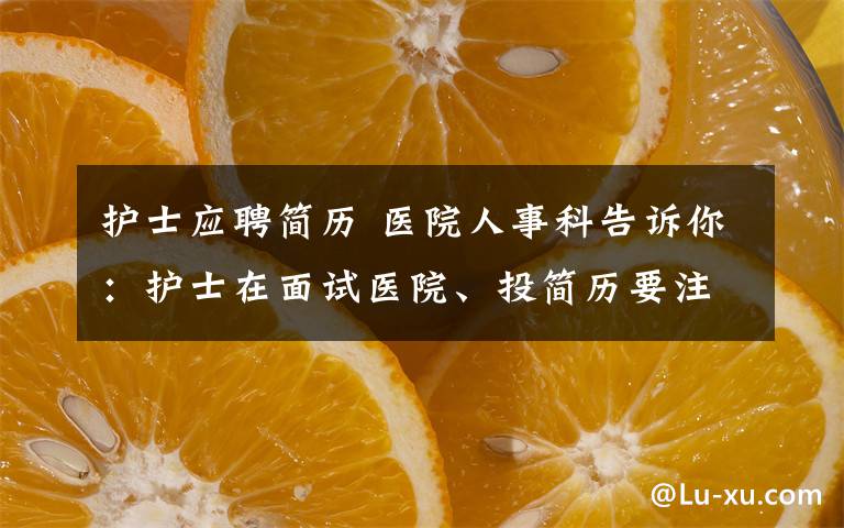 護(hù)士應(yīng)聘簡歷 醫(yī)院人事科告訴你：護(hù)士在面試醫(yī)院、投簡歷要注意哪些更有成功率？