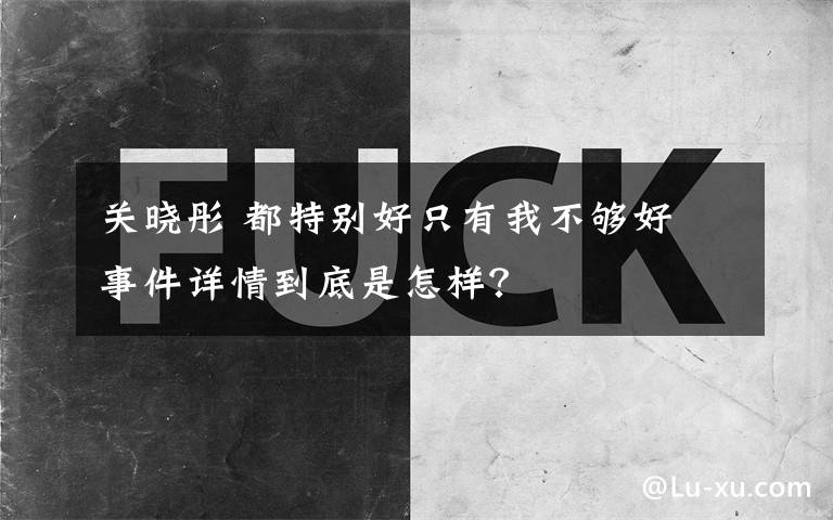 關(guān)曉彤 都特別好只有我不夠好 事件詳情到底是怎樣？