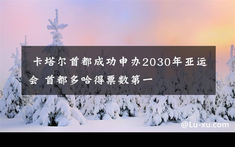  卡塔爾首都成功申辦2030年亞運(yùn)會(huì) 首都多哈得票數(shù)第一