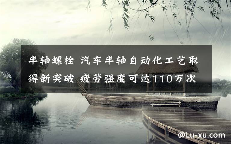 半軸螺栓 汽車半軸自動化工藝取得新突破 疲勞強度可達110萬次不斷裂