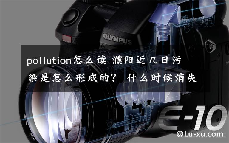 pollution怎么讀 濮陽近幾日污染是怎么形成的？ 什么時候消失？聽聽專家怎么說！