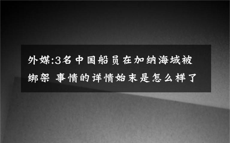 外媒:3名中國(guó)船員在加納海域被綁架 事情的詳情始末是怎么樣了！