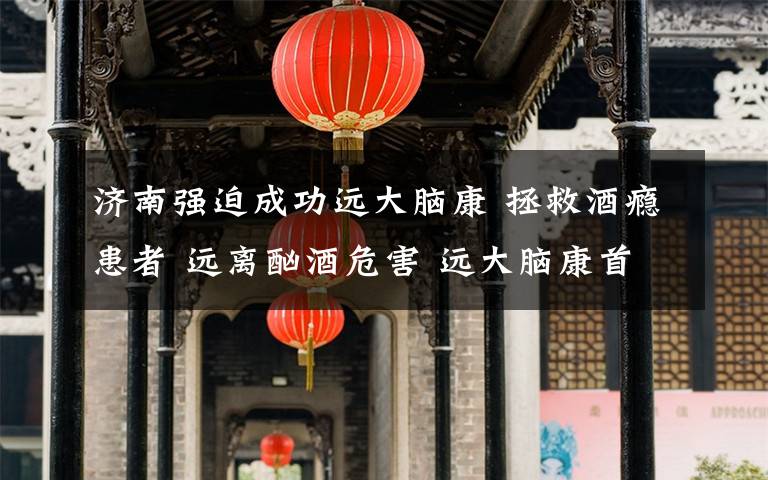 濟(jì)南強(qiáng)迫成功遠(yuǎn)大腦康 拯救酒癮患者 遠(yuǎn)離酗酒危害 遠(yuǎn)大腦康首屆戒酒康復(fù)分享會(huì)成功舉辦