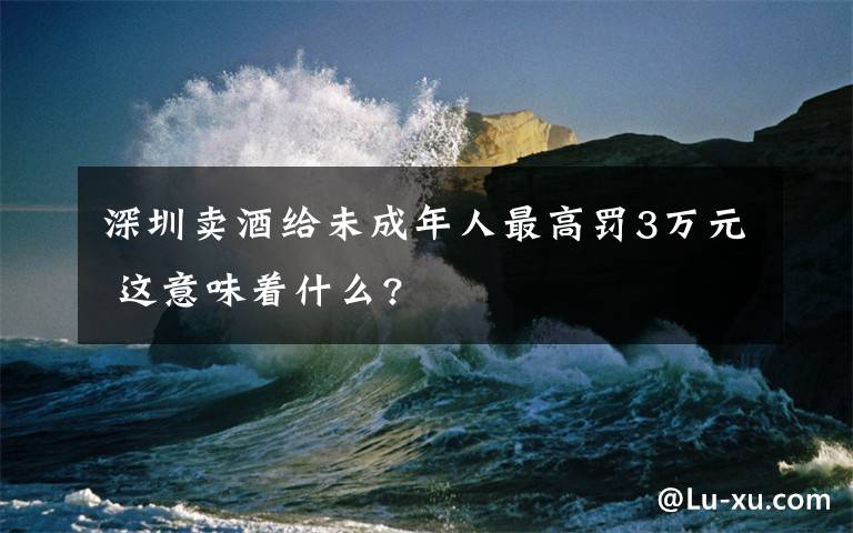 深圳賣酒給未成年人最高罰3萬元 這意味著什么?