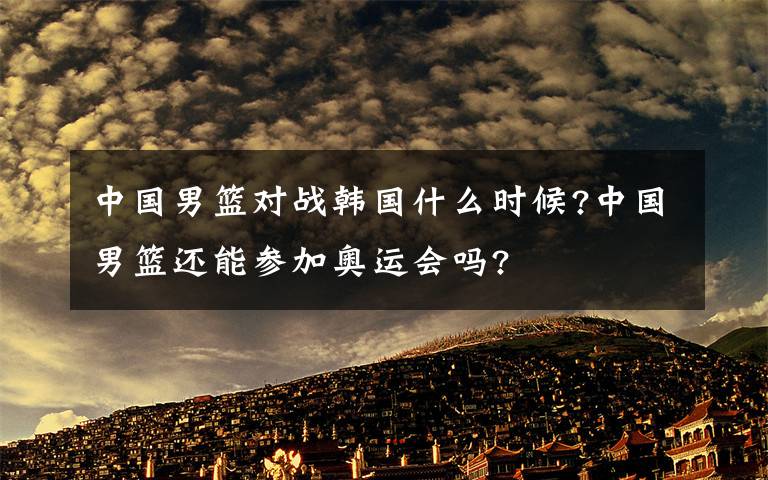 中國男籃對戰(zhàn)韓國什么時候?中國男籃還能參加奧運會嗎?