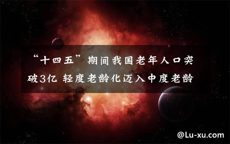 “十四五”期間我國老年人口突破3億 輕度老齡化邁入中度老齡化 事情的詳情始末是怎么樣了！