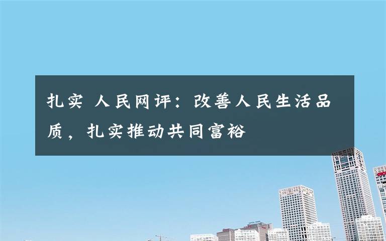 扎實 人民網(wǎng)評：改善人民生活品質(zhì)，扎實推動共同富裕