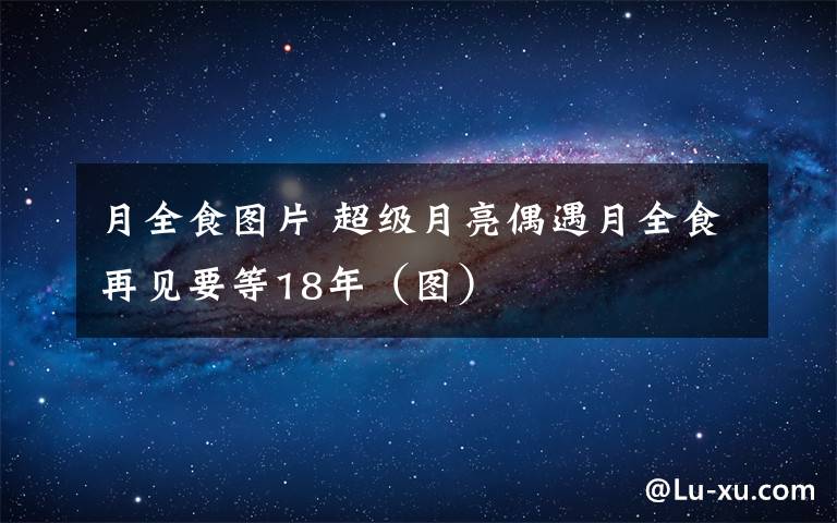 月全食圖片 超級(jí)月亮偶遇月全食再見(jiàn)要等18年（圖）