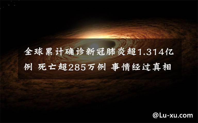 全球累計確診新冠肺炎超1.314億例 死亡超285萬例 事情經過真相揭秘！