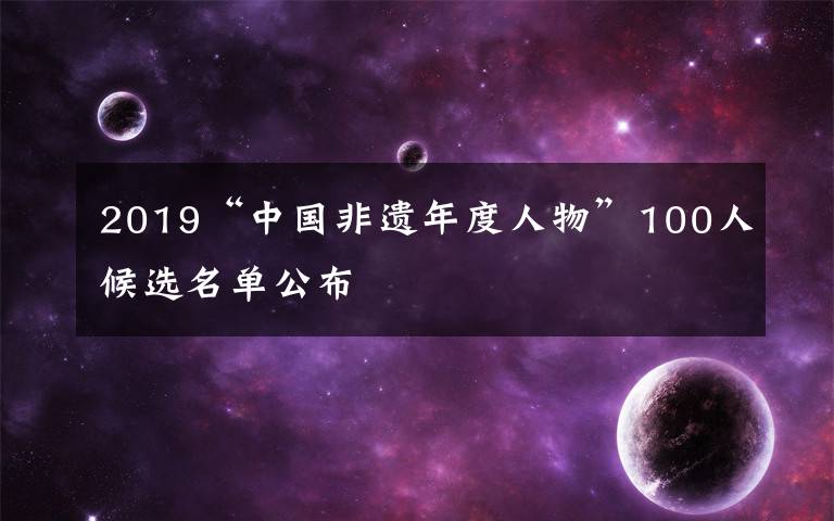 2019“中國(guó)非遺年度人物”100人候選名單公布