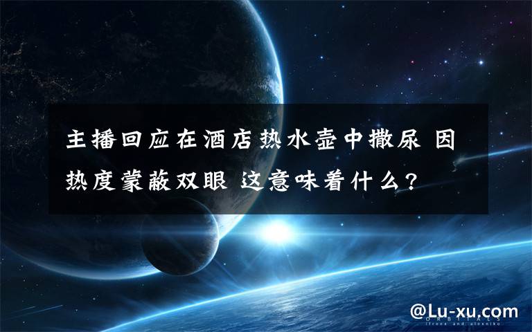 主播回應(yīng)在酒店熱水壺中撒尿 因熱度蒙蔽雙眼 這意味著什么?