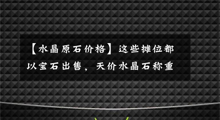 【水晶原石價格】這些攤位都以寶石出售，天價水晶石稱重出售，一年成交額突破100億