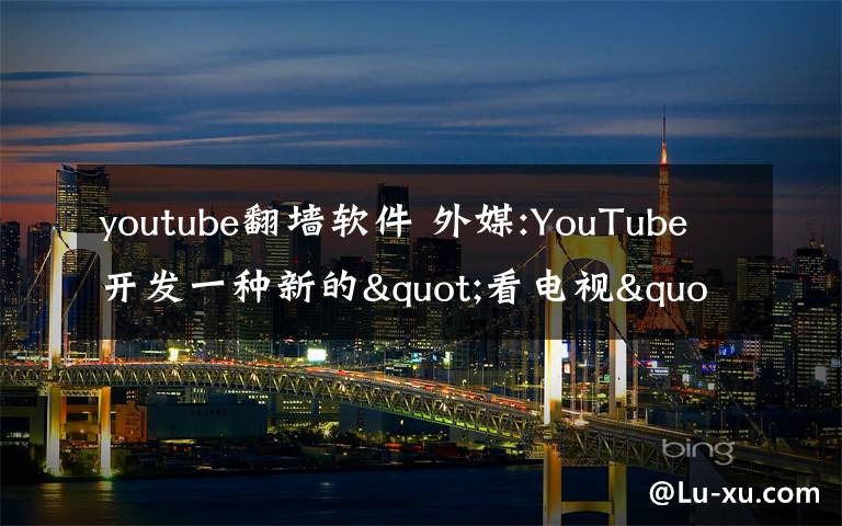 youtube翻墻軟件 外媒:YouTube開(kāi)發(fā)一種新的"看電視"方式