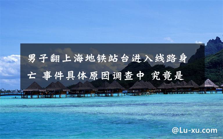 男子翻上海地鐵站臺(tái)進(jìn)入線路身亡 事件具體原因調(diào)查中 究竟是怎么一回事?