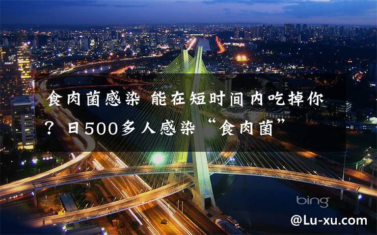 食肉菌感染 能在短時間內(nèi)吃掉你？日500多人感染“食肉菌”