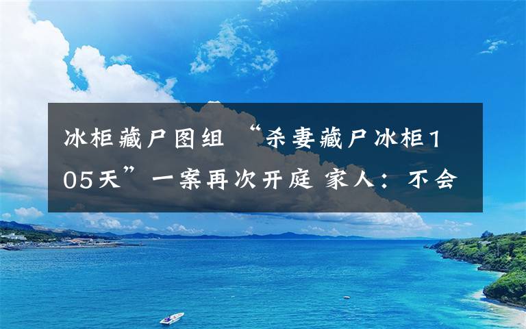 冰柜藏尸圖組 “殺妻藏尸冰柜105天”一案再次開(kāi)庭 家人：不會(huì)接受賠償和道歉堅(jiān)持死刑