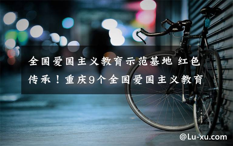 全國愛國主義教育示范基地 紅色傳承！重慶9個(gè)全國愛國主義教育示范基地來了