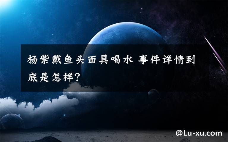 楊紫戴魚頭面具喝水 事件詳情到底是怎樣？