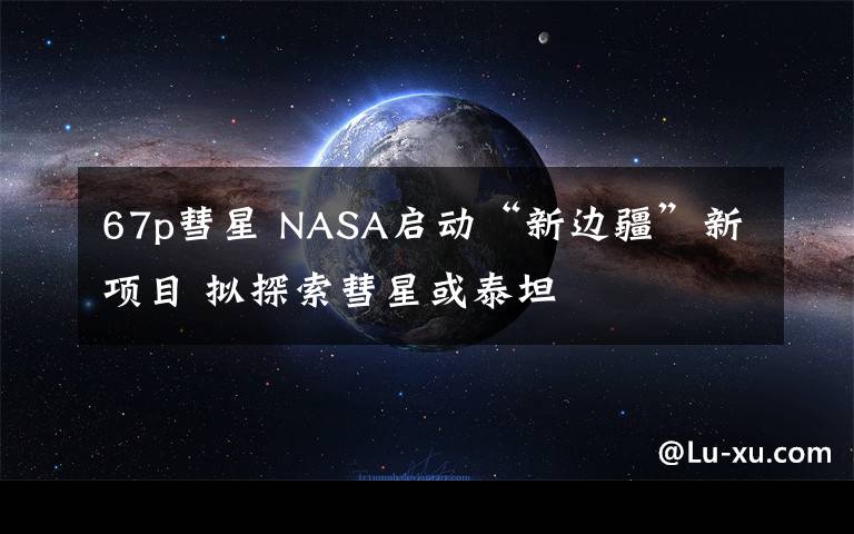 67p彗星 NASA啟動(dòng)“新邊疆”新項(xiàng)目 擬探索彗星或泰坦