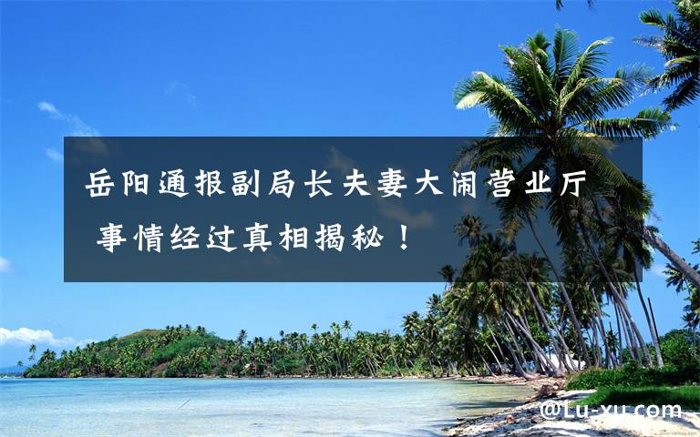 岳陽(yáng)通報(bào)副局長(zhǎng)夫妻大鬧營(yíng)業(yè)廳 事情經(jīng)過真相揭秘！