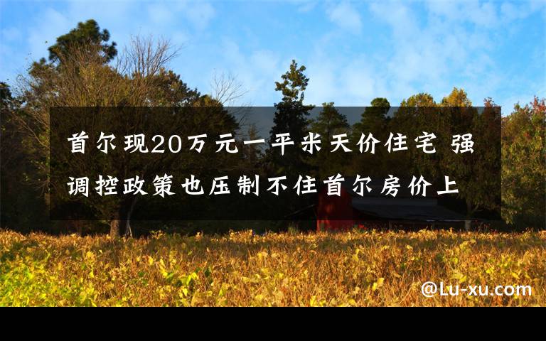 首爾現(xiàn)20萬元一平米天價住宅 強調(diào)控政策也壓制不住首爾房價上漲 到底什么情況呢？