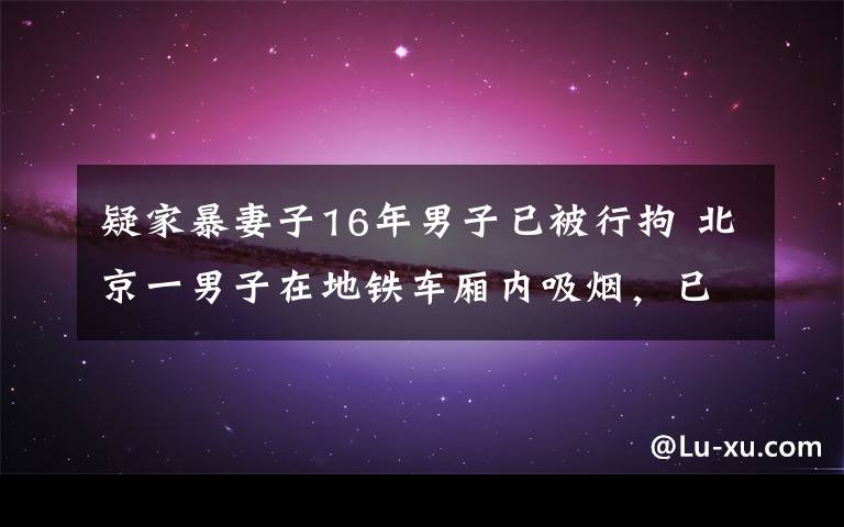 疑家暴妻子16年男子已被行拘 北京一男子在地鐵車廂內吸煙，已被行拘