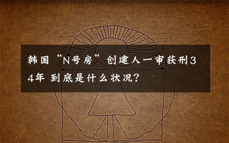 韓國(guó)“N號(hào)房”創(chuàng)建人一審獲刑34年 到底是什么狀況？