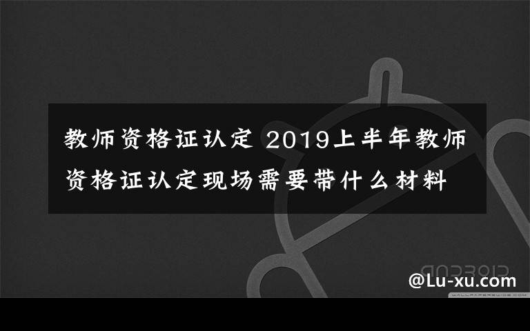 教師資格證認(rèn)定 2019上半年教師資格證認(rèn)定現(xiàn)場(chǎng)需要帶什么材料 怎么認(rèn)定教師資格證