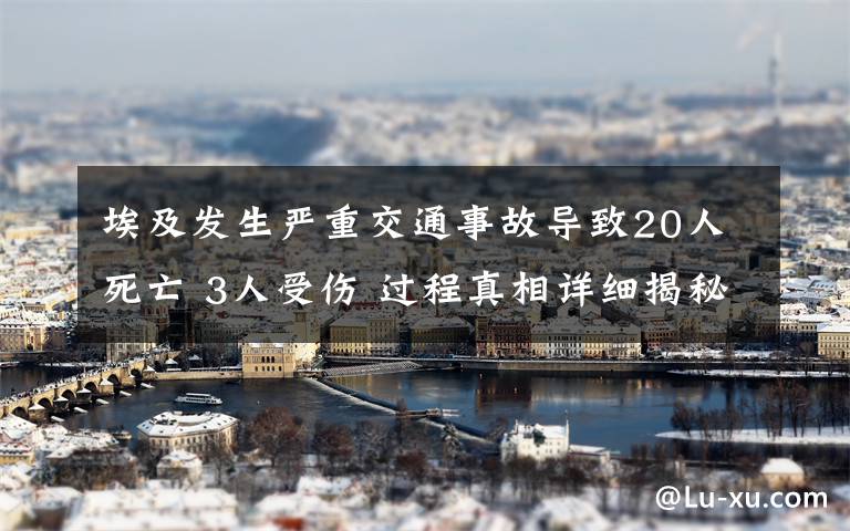 埃及發(fā)生嚴(yán)重交通事故導(dǎo)致20人死亡 3人受傷 過程真相詳細揭秘！