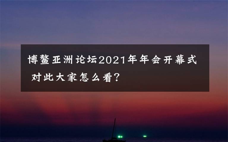 博鰲亞洲論壇2021年年會(huì)開(kāi)幕式 對(duì)此大家怎么看？