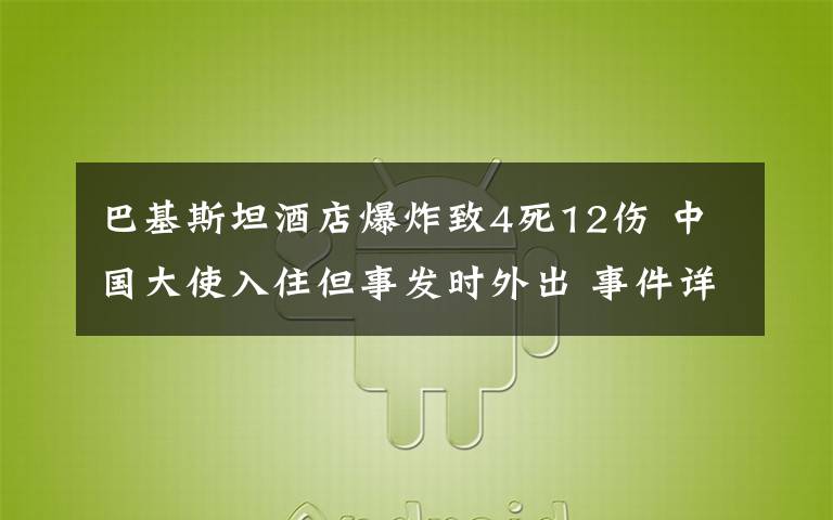 巴基斯坦酒店爆炸致4死12傷 中國(guó)大使入住但事發(fā)時(shí)外出 事件詳細(xì)經(jīng)過(guò)！