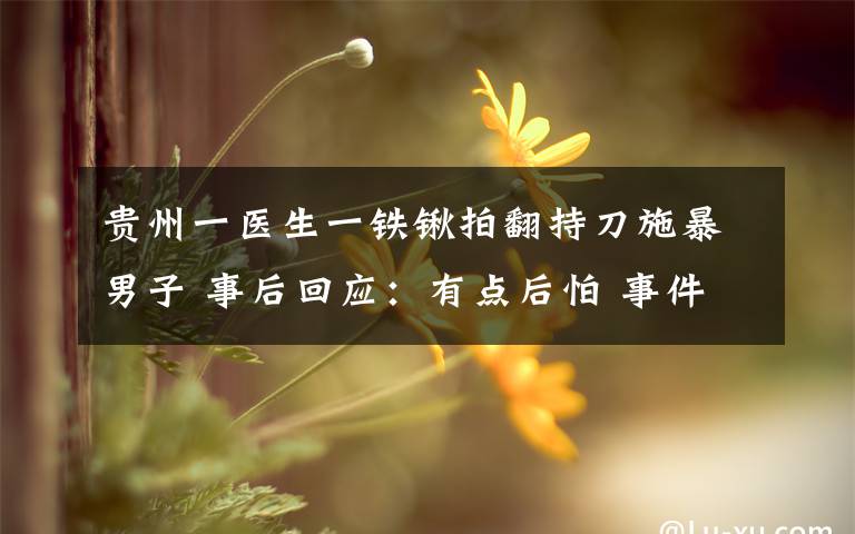 貴州一醫(yī)生一鐵鍬拍翻持刀施暴男子 事后回應(yīng)：有點(diǎn)后怕 事件的真相是什么？