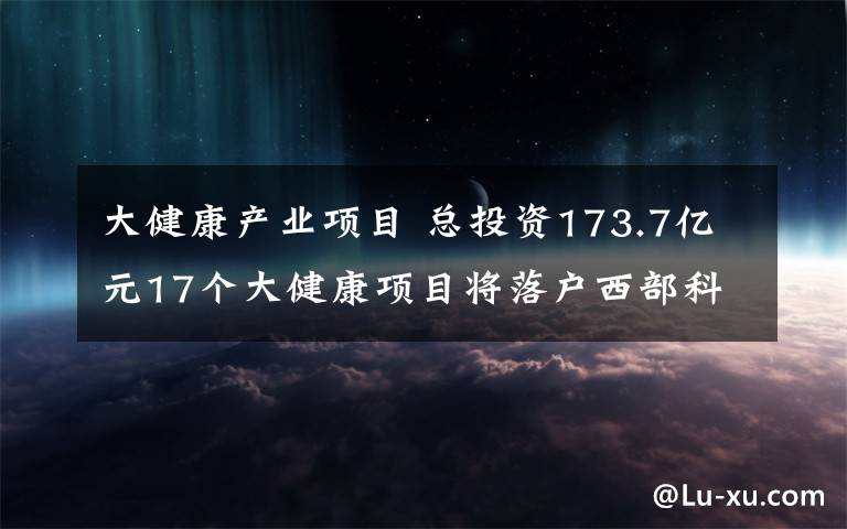 大健康產(chǎn)業(yè)項目 總投資173.7億元17個大健康項目將落戶西部科學(xué)城