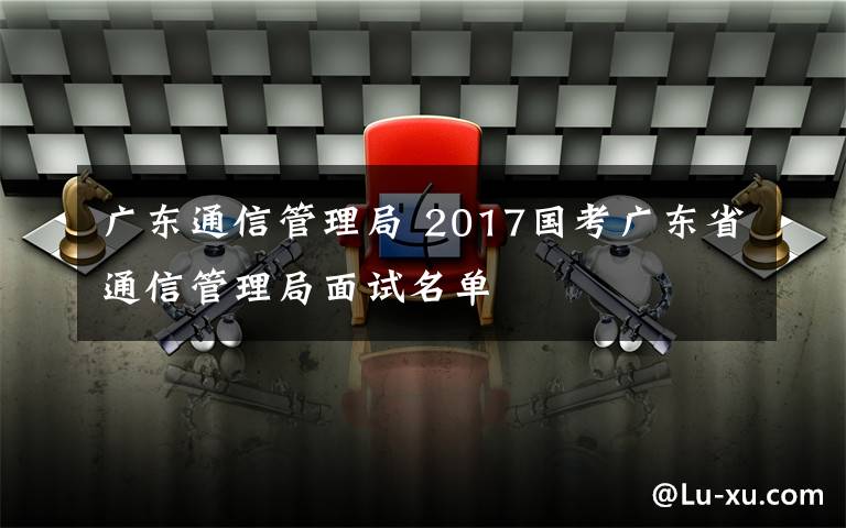 廣東通信管理局 2017國(guó)考廣東省通信管理局面試名單