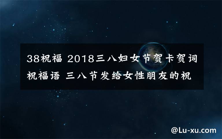 38祝福 2018三八婦女節(jié)賀卡賀詞祝福語(yǔ) 三八節(jié)發(fā)給女性朋友的祝福語(yǔ)