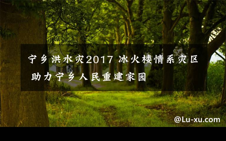 寧鄉(xiāng)洪水災2017 冰火樓情系災區(qū) 助力寧鄉(xiāng)人民重建家園