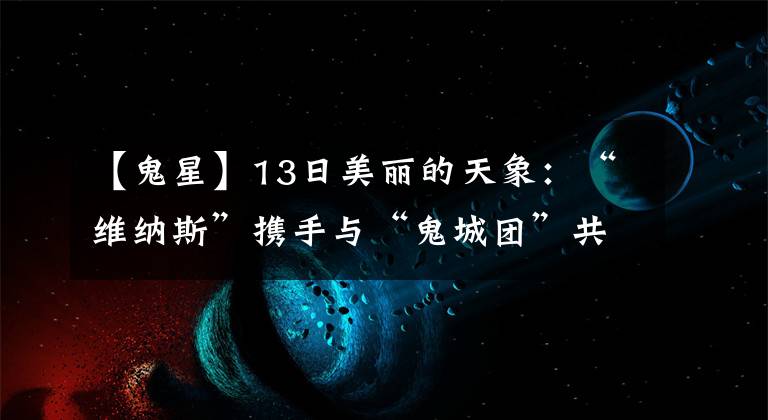 【鬼星】13日美麗的天象：“維納斯”攜手與“鬼城團(tuán)”共舞天空