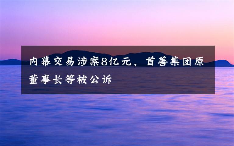 內(nèi)幕交易涉案8億元，首善集團(tuán)原董事長(zhǎng)等被公訴