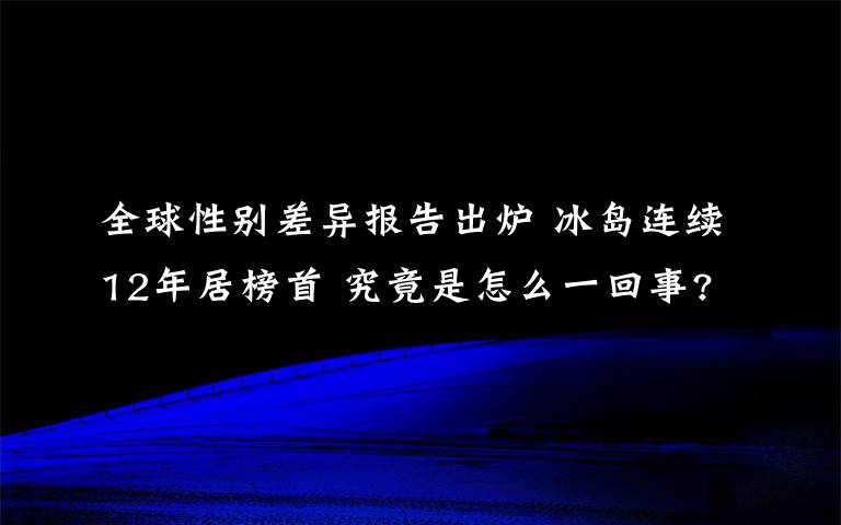 全球性別差異報(bào)告出爐 冰島連續(xù)12年居榜首 究竟是怎么一回事?