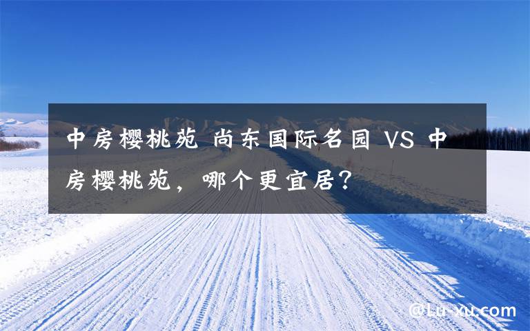 中房櫻桃苑 尚東國際名園 VS 中房櫻桃苑，哪個更宜居？