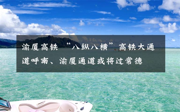 渝廈高鐵 “八縱八橫”高鐵大通道呼南、渝廈通道或?qū)⑦^常德