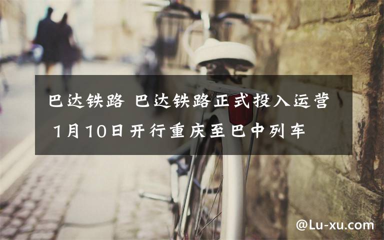 巴達鐵路 巴達鐵路正式投入運營 1月10日開行重慶至巴中列車