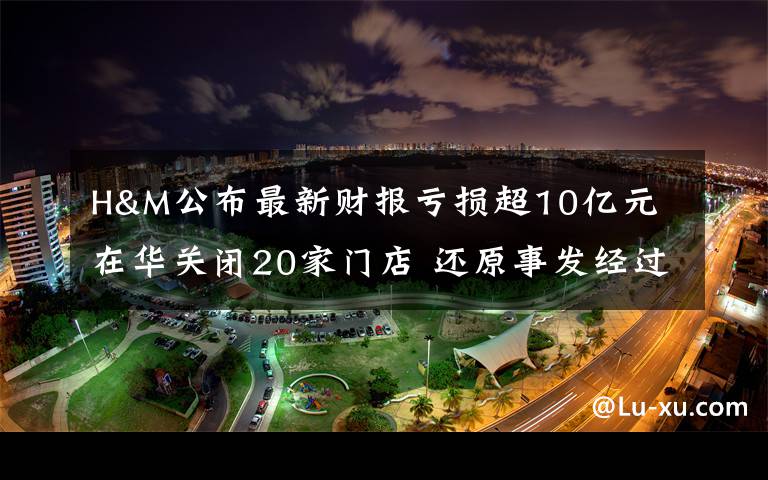 H&M公布最新財報虧損超10億元 在華關(guān)閉20家門店 還原事發(fā)經(jīng)過及背后真相！