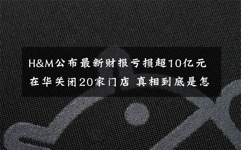 H&M公布最新財報虧損超10億元 在華關(guān)閉20家門店 真相到底是怎樣的？